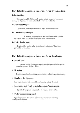 34


How Talent Management important for an Organization:
1) Cost cutting:

      One experienced & skilled employee can replace instead of two or more
employees. Organization can save hundreds of thousands of dollars.

2) Maximum Output

       Organization can make maximum out put in minimum resources.

3) Time Saving technique

                  It is a time saving technique. Because for every job a skilled
   person can place. It’s helpful to complete job in minimum time

4) Perfection increase

       Due to skilled employee Perfection in work is increase. There is low
   probability of mistakes.




How Talent Management important for an Employee:
• Recruitment

          It’s ensuring that right people are attracted to the organization, due to
     providing exposure for there skills.

• Retention

      Developing and implementing practices that reward and support employees.

• Employee development

  Ensuring continuous informal and formal learning and development.

• Leadership and "high potential employee" development

        Specific development programs for existing and future leaders.

• Performance management

    Specific processes that nurture and support performance, including
feedback/measurement.
 