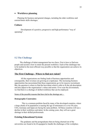 35


• Workforce planning

    Planning for business and general changes, including the older workforce and
current/future skills shortages.

Culture

        Development of a positive, progressive and high performance "way of
operating".




5.2 The Challenge

        The challenge of talent management has two faces. First is how to find new
people and second is how to retain the present workforce. Each of the challenges has
to be tackled in the most efficient way possible so that the organization can achieve its
objectives.

The First Challenge - Where to find new talent?

        All the organizations are finding loads of business opportunities and
consequently, their revenues are growing at a rapid pace. The increasing business
opportunities has necessitated that these organizations go in for massive recruitment.
But, the question is where to find the best talent which is able to fit the job description
and also adjust to the organization’s values and norms. If we scan the environment,
we find there is a shortage of skilled workforce that can be employed.

Some of the possible reasons that have led to the shortage are: -

Demographic Constraints:

          This is a common problem faced by many of the developed countries, where
a large chunk of its population is nearing the age of retirement or is over 50 years.
USA, Germany and Japan are facing the same problem. All these countries will see a
decline in their workforce and talent. In the coming years, they will see a great
shortage in their skilled professionals.

Existing Educational System:

       The graduates and the postgraduates that are being churned out of the
universities are found to be ill-equipped to handle the challenges of the workplace.
 