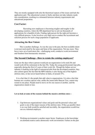 36

They are mostly equipped with only the theoretical aspects of the issues and lack the
application part. The educational system is faulty and does not take industry needs
into consideration, resulting in a mismatch between industry requirements and
educational preparation.

Cost Factor:

            Recruiting new employees is becoming tougher and tougher in the
developing countries, where the HR department has to sort out thousands of
applications for a handful of jobs. Finding right person for the right job becomes a
very difficult process. It also involves very high cost to conduct the recruitment and
selection process for such a large population of applicants.

Attracting the Best Talent:

        This is another challenge. As was the case in the past, the best available talent
is not just motivated by the name and fame of the organization. Not any more. They
have a new set of motivators like - challenging work, conducive work environment
and freedom from bureaucratic structure.

The Second Challenge - How to retain the existing employees?

Gone are the days when a person would join an organization in his mid-20s and
would work till his retirement in the late-50s. Today the young professionals hop jobs,
especially during the first 4-5 years of their work life. Though the Indian service
industry is basking in the light of outsourced jobs from the developed countries, they
also cannot ignore the fact that the BPO industry is also facing one of the highest
attrition rates, in fact never heard before in India, of around 35%.

  It is a fact that it’s the people that add value to organizations. It is also a fact that
humans are a restless species who, unlike the immovable Banyan Tree, cannot stay
rooted in one place. People need to move on for one reason or another, and the
organization stands to lose.



Let us look at some of the reasons behind the massive attrition rates: -



    1. Gap between organizational values and goals and the personal values and
       goals is one of the major reasons of the attrition rates. If they go parallel, there
       is no way both would be satisfied and inevitably, the organization would lose
       out on a talented employee.



    2. Working environment is another major factor. Employees in the knowledge
       era demand creative and a democratic work environment. Failure on the part
 