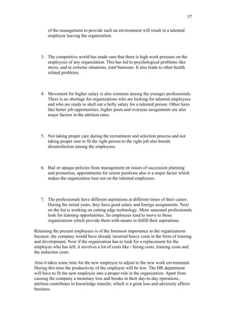 37

       of the management to provide such an environment will result in a talented
       employee leaving the organization.



   3. The competitive world has made sure that there is high work pressure on the
      employees of any organization. This has led to psychological problems like
      stress, and in extreme situations, total burnouts. It also leads to other health
      related problems.



   4. Movement for higher salary is also common among the younger professionals.
      There is no shortage for organizations who are looking for talented employees
      and who are ready to shell out a hefty salary for a talented person. Other lures
      like better job opportunities, higher posts and overseas assignments are also
      major factors in the attrition rates.



   5. Not taking proper care during the recruitment and selection process and not
      taking proper care to fit the right person to the right job also breeds
      dissatisfaction among the employees.



   6. Bad or opaque policies from management on issues of succession planning
      and promotion, appointments for senior positions also is a major factor which
      makes the organization lose out on the talented employees.



   7. The professionals have different aspirations at different times of their career.
      During the initial years, they have good salary and foreign assignments. Next
      on the list is working on cutting edge technology. More seasoned professionals
      look for learning opportunities. So employees tend to move to those
      organizations which provide them with means to fulfill their aspirations.

Retaining the present employees is of the foremost importance to the organizations
because; the company would have already incurred heavy costs in the form of training
and development. Now if the organization has to look for a replacement for the
employee who has left, it involves a lot of costs like - hiring costs, training costs and
the induction costs.

Also it takes some time for the new employee to adjust to the new work environment.
During this time the productivity of the employee will be low. The HR department
will have to fit the new employee into a proper role in the organization. Apart from
causing the company a monetary loss and breaks in their day-to-day operations,
attrition contributes to knowledge transfer, which is a great loss and adversely affects
business.
 