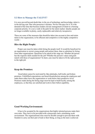 38




5.3 How to Manage the TALENT?

It is now proved beyond doubt that, in the era of technology and knowledge, talent is
in the driving seat. One who possesses it dictates. Not he who pays for it. It is the
demand of the time that business leaders elevate management of talent to a burning
corporate priority. It is not a walk in the park for the talent market. Quality people are
no longer available in plenty, easily replaceable and relatively inexpensive.

These are some of the measures that should be taken into account to hire and retain
talent in the organization, to be efficient and competitive in this highly competitive
world: -

Hire the Right People:

     Proper care must be taken while hiring the people itself. It would be beneficial for
an organization to recruit young people and nurture them, than to substitute by hiring
from other organizations. Questions to be asked at this stage are: Whether the person
has the requisite skills needed for the job? Whether the person's values and goals
match with those of organizations? In short, care must be taken to fit the right person
to the right job.



Keep the Promises:

    Good talent cannot be motivated by fake platitudes, half-truths and broken
promises. Unfulfilled expectations can breed dissatisfaction among the employees and
make them either leave the organization or work below their productive level.
Promises made during the hiring stage must be kept to build loyalty among the
employees, so that they are satisfied and work to their fullest capability.




Good Working Environment:

    It has to be accepted by the organizations that highly talented persons make their
own rules. They have to be provided with a democratic and a stimulating work
environment. The organizational rules must be flexible enough to provide them with
freedom to carry out their part of task to their liking, as long as the task is achieved.
 