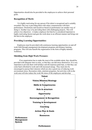 39

Opportunities should also be provided to the employees to achieve their personal
goals.

Recognition of Merit:

     It is highly motivating for any person if his talent is recognized and is suitably
rewarded. One way is providing them with salary commensurate with their
performance. Promotions and incentives based on performance are another way of
doing it. Another way is by providing them with challenging projects. This will
achieve two objectives - it makes employee feel that he is considered important (a
highly motivating factor) and gets the work done in an efficient manner and brings out
the best in the employee.

Providing Learning Opportunities:

    Employees must be provided with continuous learning opportunities on and off
work field through management development programs and distance learning
programs. This will also benefit the organization in the form of highly talented
workforce.

Shielding from High Work Pressure:

        If an organization has to make the most of the available talent, they should be
provided with adequate time to relax, so that they can did-stress themselves. It is very
important to provide them with holidays and all-expenses-paid trips, so that they can
come back refreshed to work and with increased energy. They must also be
encouraged to pursue their interests which are also a good way of reducing work
environment stress. Recreation clubs, entertain programs, fun activities with in the
work area will also reduce the work life stress of the employees and develop
camaraderie among the workers and result in a good working environment.
                                      Talent
                                         +
                           Vision/Mission/Strategy
                                         +
                            Skills & Competencies
                                         +
                         TALENT & PERFORMANCE
                                Role & structure
                                         +
                                   Opportunity
Organizations provide individuals the opportunity and space for physically
                                         +
manifesting their talent into performance for achieving individual and organizational
                      Encouragement & Recognition
vision. Talent manifests into performance as follows:
                                         +
                           Training & Development
                                         +
                                    Coaching
                                         +
                              Action Plan & Goals
                                         +
                                    Resources
 Performance
 Management
 System

                                 Performance
 