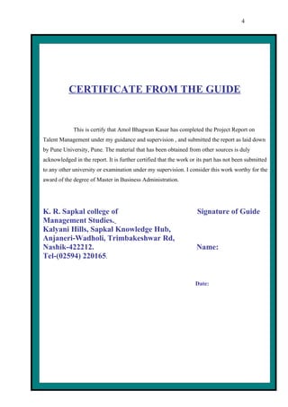 4




           CERTIFICATE FROM THE GUIDE


             This is certify that Amol Bhagwan Kasar has completed the Project Report on
Talent Management under my guidance and supervision , and submitted the report as laid down
by Pune University, Pune. The material that has been obtained from other sources is duly
acknowledged in the report. It is further certified that the work or its part has not been submitted
to any other university or examination under my supervision. I consider this work worthy for the
award of the degree of Master in Business Administration.




K. R. Sapkal college of                                             Signature of Guide
Management Studies.
Kalyani Hills, Sapkal Knowledge Hub,
Anjaneri-Wadholi, Trimbakeshwar Rd,
Nashik-422212.                                                      Name:
Tel-(02594) 220165.


                                                                    Date:
 