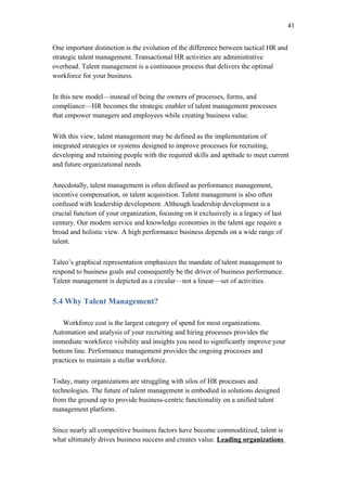 41


One important distinction is the evolution of the difference between tactical HR and
strategic talent management. Transactional HR activities are administrative
overhead. Talent management is a continuous process that delivers the optimal
workforce for your business.


In this new model—instead of being the owners of processes, forms, and
compliance—HR becomes the strategic enabler of talent management processes
that empower managers and employees while creating business value.


With this view, talent management may be defined as the implementation of
integrated strategies or systems designed to improve processes for recruiting,
developing and retaining people with the required skills and aptitude to meet current
and future organizational needs.


Anecdotally, talent management is often defined as performance management,
incentive compensation, or talent acquisition. Talent management is also often
confused with leadership development. Although leadership development is a
crucial function of your organization, focusing on it exclusively is a legacy of last
century. Our modern service and knowledge economies in the talent age require a
broad and holistic view. A high performance business depends on a wide range of
talent.


Taleo’s graphical representation emphasizes the mandate of talent management to
respond to business goals and consequently be the driver of business performance.
Talent management is depicted as a circular—not a linear—set of activities.

5.4 Why Talent Management?

    Workforce cost is the largest category of spend for most organizations.
Automation and analysis of your recruiting and hiring processes provides the
immediate workforce visibility and insights you need to significantly improve your
bottom line. Performance management provides the ongoing processes and
practices to maintain a stellar workforce.


Today, many organizations are struggling with silos of HR processes and
technologies. The future of talent management is embodied in solutions designed
from the ground up to provide business-centric functionality on a unified talent
management platform.


Since nearly all competitive business factors have become commoditized, talent is
what ultimately drives business success and creates value. Leading organizations
 