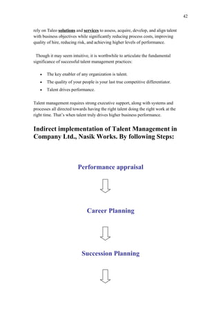 42


rely on Taleo solutions and services to assess, acquire, develop, and align talent
with business objectives while significantly reducing process costs, improving
quality of hire, reducing risk, and achieving higher levels of performance.


 Though it may seem intuitive, it is worthwhile to articulate the fundamental
significance of successful talent management practices:

   •   The key enabler of any organization is talent.
   •   The quality of your people is your last true competitive differentiator.
   •   Talent drives performance.


Talent management requires strong executive support, along with systems and
processes all directed towards having the right talent doing the right work at the
right time. That’s when talent truly drives higher business performance.


Indirect implementation of Talent Management in
Company Ltd., Nasik Works. By following Steps:



                         Performance appraisal




                              Career Planning




                           Succession Planning
 