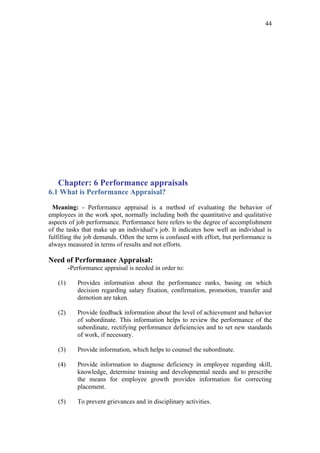 44




   Chapter: 6 Performance appraisals
6.1 What is Performance Appraisal?

 Meaning: - Performance appraisal is a method of evaluating the behavior of
employees in the work spot, normally including both the quantitative and qualitative
aspects of job performance. Performance here refers to the degree of accomplishment
of the tasks that make up an individual‘s job. It indicates how well an individual is
fulfilling the job demands. Often the term is confused with effort, but performance is
always measured in terms of results and not efforts.

Need of Performance Appraisal:
         -Performance appraisal is needed in order to:

   (1)      Provides information about the performance ranks, basing on which
            decision regarding salary fixation, confirmation, promotion, transfer and
            demotion are taken.

   (2)      Provide feedback information about the level of achievement and behavior
            of subordinate. This information helps to review the performance of the
            subordinate, rectifying performance deficiencies and to set new standards
            of work, if necessary.

   (3)      Provide information, which helps to counsel the subordinate.

   (4)      Provide information to diagnose deficiency in employee regarding skill,
            knowledge, determine training and developmental needs and to prescribe
            the means for employee growth provides information for correcting
            placement.

   (5)      To prevent grievances and in disciplinary activities.
 