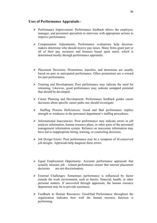 46


Uses of Performance Appraisals:-

   Performance Improvement: Performance feedback allows the employee,
    manager, and personnel specialists to intervene with appropriate actions to
    improve performance.

   Compensation Adjustments; Performance evaluations help decision-
    makers determine who should receive pay raises. Many firms grant part or
    all of their pay increases and bonuses based upon merit, which is
    determined mostly through performance appraisals.



   Placement Decisions: Promotions, transfers, and demotions are usually
    based on past or anticipated performance. Often promotions are a reward
    for past performance.

   Training and Development; Poor performance may indicate the need for
    retraining. Likewise, good performance may indicate untapped potential
    that should be developed.

   Career Planning and Development: Performance feedback guides career
    decisions about specific career paths one should investigate.

       Staffing Process Deficiencies: Good and Bad performance implies
      strength or weakness in the personnel department‘s staffing procedures.

   Informational Inaccuracies: Poor performance may indicate errors in job
    analysis information, human resource plans, or other parts of the personnel
    management information system. Reliance on inaccurate information may
    have led to inappropriate hiring, training, or counseling decisions.

   Job Design Errors: Poor performance may be a symptom of ill-conceived
    job designs. Appraisals help diagnose these errors.




   Equal Employment Opportunity: Accurate performance appraisals that
    actually measure job – related performance ensure that internal placement
    decisions    are not discriminatory.

   External Challenges: Sometimes performance is influenced by factor
    outside the work environment, such as family, financial, health, or other
    personal matters. If uncovered through appraisals, the human resource
    department may be to provide assistance.

   Feedback to Human Resources: Good/bad Performance throughout the
    organization indicates how well the human resource function is
    performing.
 
