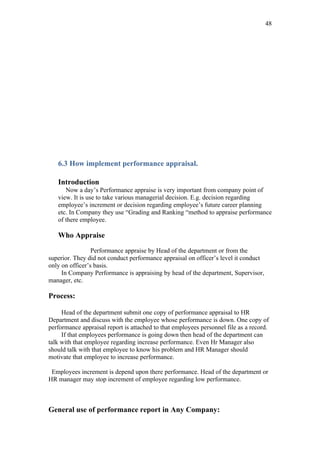 48




   6.3 How implement performance appraisal.

   Introduction
      Now a day’s Performance appraise is very important from company point of
   view. It is use to take various managerial decision. E.g. decision regarding
   employee’s increment or decision regarding employee’s future career planning
   etc. In Company they use “Grading and Ranking “method to appraise performance
   of there employee.

   Who Appraise

                 Performance appraise by Head of the department or from the
superior. They did not conduct performance appraisal on officer’s level it conduct
only on officer’s basis.
     In Company Performance is appraising by head of the department, Supervisor,
manager, etc.

Process:

     Head of the department submit one copy of performance appraisal to HR
Department and discuss with the employee whose performance is down. One copy of
performance appraisal report is attached to that employees personnel file as a record.
     If that employees performance is going down then head of the department can
talk with that employee regarding increase performance. Even Hr Manager also
should talk with that employee to know his problem and HR Manager should
motivate that employee to increase performance.

 Employees increment is depend upon there performance. Head of the department or
HR manager may stop increment of employee regarding low performance.



General use of performance report in Any Company:
 
