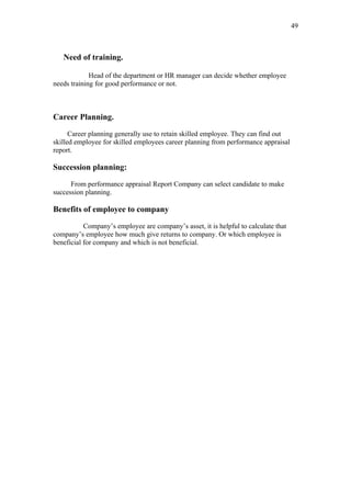 49



   Need of training.

             Head of the department or HR manager can decide whether employee
needs training for good performance or not.



Career Planning.

      Career planning generally use to retain skilled employee. They can find out
skilled employee for skilled employees career planning from performance appraisal
report.

Succession planning:

      From performance appraisal Report Company can select candidate to make
succession planning.

Benefits of employee to company

           Company’s employee are company’s asset, it is helpful to calculate that
company’s employee how much give returns to company. Or which employee is
beneficial for company and which is not beneficial.
 