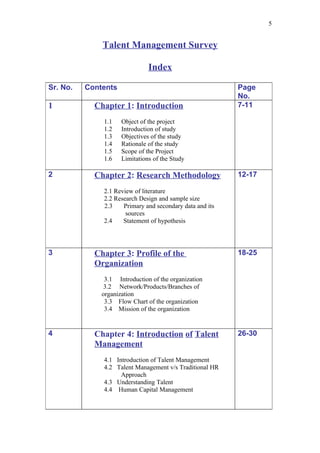 5


              Talent Management Survey

                               Index

Sr. No.   Contents                                        Page
                                                          No.
1           Chapter 1: Introduction                       7-11

              1.1    Object of the project
              1.2    Introduction of study
              1.3    Objectives of the study
              1.4    Rationale of the study
              1.5    Scope of the Project
              1.6    Limitations of the Study

2           Chapter 2: Research Methodology               12-17

              2.1 Review of literature
              2.2 Research Design and sample size
              2.3    Primary and secondary data and its
                      sources
              2.4    Statement of hypothesis



3           Chapter 3: Profile of the                     18-25
            Organization
               3.1 Introduction of the organization
               3.2 Network/Products/Branches of
              organization
               3.3 Flow Chart of the organization
               3.4 Mission of the organization


4           Chapter 4: Introduction of Talent             26-30
            Management
              4.1 Introduction of Talent Management
              4.2 Talent Management v/s Traditional HR
                    Approach
              4.3 Understanding Talent
              4.4 Human Capital Management
 