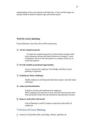52

understanding of the issues that the individual face. Career and life stages are
closely related as both are linked to age and cultural norms.




Need for career planning

Career planning is necessary due to following reasons


1) Attract competent person

             To retain the competent person or to attract them company need
           career planning, because this kind of person are company’s asset.
           Competitors can try to hire this person so, company always try to
           retain these person.

2) Provide suitable promotional opportunities

           To give exposure for employee’s knowledge and talent, Career
           planning is important.

3) Training for future challenges

           Enable employee to develop and make them ready to meet the future
           challenges.

4) reduce job dissatisfaction

           It helps to increase job satisfaction for employee.
           When employee get exposure to show skill and when he learn more
           from job profile at that time job satisfaction automatically increase.

5) Improve motivation and morale

           Career Planning is useful to improve motivation and morale of
           employees.

7.2 Process of Career Planning.

a) Analysis of individual skills, knowledge, abilities, aptitudes etc.
 