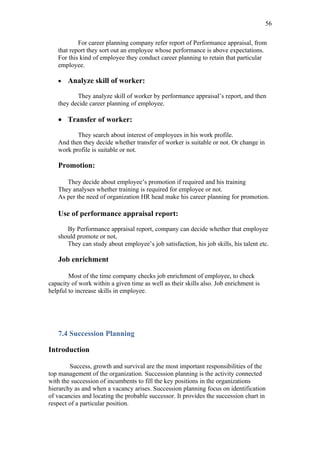 56

           For career planning company refer report of Performance appraisal, from
   that report they sort out an employee whose performance is above expectations.
   For this kind of employee they conduct career planning to retain that particular
   employee.

   •   Analyze skill of worker:

          They analyze skill of worker by performance appraisal’s report, and then
   they decide career planning of employee.

   • Transfer of worker:

          They search about interest of employees in his work profile.
   And then they decide whether transfer of worker is suitable or not. Or change in
   work profile is suitable or not.

   Promotion:

      They decide about employee’s promotion if required and his training
   They analyses whether training is required for employee or not.
   As per the need of organization HR head make his career planning for promotion.

   Use of performance appraisal report:

      By Performance appraisal report, company can decide whether that employee
   should promote or not,
      They can study about employee’s job satisfaction, his job skills, his talent etc.

   Job enrichment

        Most of the time company checks job enrichment of employee, to check
capacity of work within a given time as well as their skills also. Job enrichment is
helpful to increase skills in employee.




   7.4 Succession Planning

Introduction

        Success, growth and survival are the most important responsibilities of the
top management of the organization. Succession planning is the activity connected
with the succession of incumbents to fill the key positions in the organizations
hierarchy as and when a vacancy arises. Succession planning focus on identification
of vacancies and locating the probable successor. It provides the succession chart in
respect of a particular position.
 