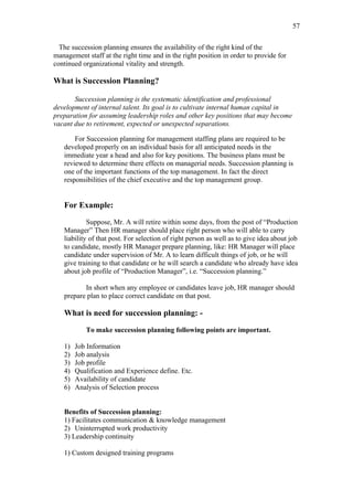57

  The succession planning ensures the availability of the right kind of the
management staff at the right time and in the right position in order to provide for
continued organizational vitality and strength.

What is Succession Planning?

       Succession planning is the systematic identification and professional
development of internal talent. Its goal is to cultivate internal human capital in
preparation for assuming leadership roles and other key positions that may become
vacant due to retirement, expected or unexpected separations.

       For Succession planning for management staffing plans are required to be
   developed properly on an individual basis for all anticipated needs in the
   immediate year a head and also for key positions. The business plans must be
   reviewed to determine there effects on managerial needs. Succession planning is
   one of the important functions of the top management. In fact the direct
   responsibilities of the chief executive and the top management group.


   For Example:

            Suppose, Mr. A will retire within some days, from the post of “Production
   Manager” Then HR manager should place right person who will able to carry
   liability of that post. For selection of right person as well as to give idea about job
   to candidate, mostly HR Manager prepare planning, like: HR Manager will place
   candidate under supervision of Mr. A to learn difficult things of job, or he will
   give training to that candidate or he will search a candidate who already have idea
   about job profile of “Production Manager”, i.e. “Succession planning.”

          In short when any employee or candidates leave job, HR manager should
   prepare plan to place correct candidate on that post.

   What is need for succession planning: -

           To make succession planning following points are important.

   1)   Job Information
   2)   Job analysis
   3)   Job profile
   4)   Qualification and Experience define. Etc.
   5)   Availability of candidate
   6)   Analysis of Selection process


   Benefits of Succession planning:
   1) Facilitates communication & knowledge management
   2) Uninterrupted work productivity
   3) Leadership continuity

   1) Custom designed training programs
 