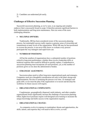 58



   2) Candidate can understand job easily.
   3)

Challenges of Effective Succession Planning

   Successful succession planning, as we've seen, is an ongoing and complex
endeavor that is necessarily broad in scope. It therefore presents significant barriers to
both implementation and long-term maintenance. Here are some of the more
challenging obstacles:

   •   MULTIPLE OWNERS:

       Traditionally, HR has been considered owner of the succession planning
   process, but meaningful success really requires a genuine sense of ownership and
   commitment at many levels of the organization. While HR may be best positioned
   to oversee the process, it can never fully know or evaluate every process
   participant the way managers and supervisors can.

   •   NUMBER OF POSITIONS:

        All but the smallest of organizations have a substantial number of positions
   critical to long-term performance, whether these involve leadership skills or
   technical expertise that would be difficult to quickly replace. Comprehensive
   succession planning must incorporate all such positions; yet, as the number of
   positions grows so too does the administrative burden.

   •   STRATEGIC ALIGNMENT:

      Succession plans need to reflect long-term organizational goals and strategies.
   Companies must give thoughtful consideration not only to the plan's design and
   implementation, but also to sustaining the process over time. As strategies and
   goals shift, so too must the plan if the organization is to recruit and develop the
   workforce its future success will require.

   •   ORGANIZATIONAL COMPLEXITY:

      Conglomerate, geographically dispersed, multi-industry, and other complex
   organizational forms significantly increase the challenge of succession planning.
   Often, higher-level positions require well-designed cross training to inculcate the
   unique knowledge and skills success in the organization requires.

   •   ORGANIZATIONAL CHANGE:

        As companies evolve in response to marketplace threats and opportunities, the
   skills, talents, and expertise they will need to thrive evolve, as well.
 