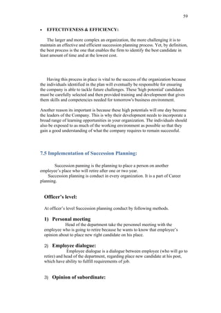 59

•    EFFECTIVENESS & EFFICIENCY:

    The larger and more complex an organization, the more challenging it is to
maintain an effective and efficient succession planning process. Yet, by definition,
the best process is the one that enables the firm to identify the best candidate in
least amount of time and at the lowest cost.




    Having this process in place is vital to the success of the organization because
the individuals identified in the plan will eventually be responsible for ensuring
the company is able to tackle future challenges. These 'high potential' candidates
must be carefully selected and then provided training and development that gives
them skills and competencies needed for tomorrow's business environment.

Another reason its important is because these high potentials will one day become
the leaders of the Company. This is why their development needs to incorporate a
broad range of learning opportunities in your organization. The individuals should
also be exposed to as much of the working environment as possible so that they
gain a good understanding of what the company requires to remain successful.




7.5 Implementation of Succession Planning:

        Succession panning is the planning to place a person on another
employee’s place who will retire after one or two year.
    Succession planning is conduct in every organization. It is a part of Career
planning.


    Officer’s level:

    At officer’s level Succession planning conduct by following methods.

    1) Personal meeting
               Head of the department take the personnel meeting with the
    employee who is going to retire because he wants to know that employee’s
    opinion about to place new right candidate on his place.

    2) Employee dialogue:
                 Employee dialogue is a dialogue between employee (who will go to
    retire) and head of the department, regarding place new candidate at his post,
    which have ability to fulfill requirements of job.


    3) Opinion of subordinate:
 