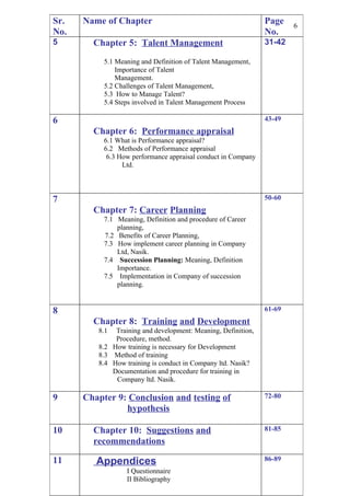 Sr.   Name of Chapter                                          Page    6
No.                                                            No.
5       Chapter 5: Talent Management                           31-42

           5.1 Meaning and Definition of Talent Management,
               Importance of Talent
               Management.
           5.2 Challenges of Talent Management,
           5.3 How to Manage Talent?
           5.4 Steps involved in Talent Management Process

6                                                              43-49
        Chapter 6: Performance appraisal
           6.1 What is Performance appraisal?
           6.2 Methods of Performance appraisal
            6.3 How performance appraisal conduct in Company
                 Ltd.



7                                                              50-60
        Chapter 7: Career Planning
           7.1 Meaning, Definition and procedure of Career
               planning,
           7.2 Benefits of Career Planning,
           7.3 How implement career planning in Company
               Ltd, Nasik.
           7.4 Succession Planning: Meaning, Definition
               Importance.
           7.5 Implementation in Company of succession
               planning.


8                                                              61-69
        Chapter 8: Training and Development
         8.1  Training and development: Meaning, Definition,
              Procedure, method.
         8.2 How training is necessary for Development
         8.3 Method of training
         8.4 How training is conduct in Company ltd. Nasik?
             Documentation and procedure for training in
              Company ltd. Nasik.

9     Chapter 9: Conclusion and testing of                     72-80
                hypothesis

10      Chapter 10: Suggestions and                            81-85
        recommendations

11       Appendices                                            86-89
                  I Questionnaire
                  II Bibliography
 