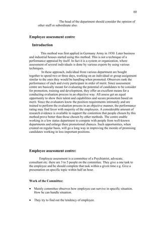60

                        The head of the department should consider the opinion of
       other staff or subordinate also.


Employee assessment centre

    Introduction

         This method was first applied in Germany Army in 1930. Later business
and industrial houses started using this method. This is not a technique of a
performance appraisal by itself. In fact it is a system or organization, where
assessment of several individuals is done by various experts by using various
techniques.
          In these approach, individual from various department are bought
together to spend two or three days, working on an individual or group assignment
similar to the ones they would be handling when promoted. Observers rank the
performance of each and every participant in order of merit. Since assessment
centre are basically meant for evaluating the potential of candidates to be consider
for promotion, training and development, they offer an excellent means for a
conducting evaluation process in an objective way. All assess get an equal
opportunity to show their talent and capabilities and secure promotion based on
merit. Since the evaluators know the position requirements intimately and are
trained to perform the evaluation process in an objective manner, the performance
rating may find favor with majority of the employees. A considerable amount of
research evidence is available to support the contention that people chosen by this
method prove better than those chosen by other methods. The centre enable
working in a low status department to compete with people from well-known
departments and enlarge there promotional chances. Such opportunities, when
created on regular basis, will go a long way in improving the morale of promising
candidates working in less important positions.




Employee assessment centre:

       Employee assessment is a committee of a Psychiatrist, advocate,
consultant etc. there are 3 to 5 people on the committee. They give a one task to
the employee and he should complete that task within a given time e.g. Give a
presentation on specific topic within half an hour.


Work of the Committee:

•    Mainly committee observes how employee can survive in specific situation.
     How he can handle situation.

•    They try to find out the tendency of employee.
 