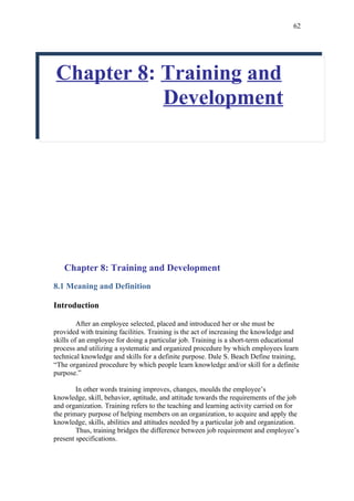 62




Chapter 8: Training and
           Development




   Chapter 8: Training and Development
8.1 Meaning and Definition

Introduction

         After an employee selected, placed and introduced her or she must be
provided with training facilities. Training is the act of increasing the knowledge and
skills of an employee for doing a particular job. Training is a short-term educational
process and utilizing a systematic and organized procedure by which employees learn
technical knowledge and skills for a definite purpose. Dale S. Beach Define training,
“The organized procedure by which people learn knowledge and/or skill for a definite
purpose.”

        In other words training improves, changes, moulds the employee’s
knowledge, skill, behavior, aptitude, and attitude towards the requirements of the job
and organization. Training refers to the teaching and learning activity carried on for
the primary purpose of helping members on an organization, to acquire and apply the
knowledge, skills, abilities and attitudes needed by a particular job and organization.
        Thus, training bridges the difference between job requirement and employee’s
present specifications.
 