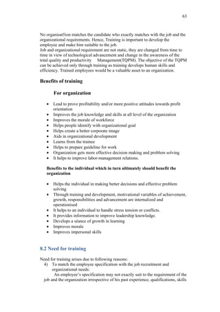 63



No organisat5ion matches the candidate who exactly matches with the job and the
organizational requirements. Hence, Training is important to develop the
employee and make him suitable to the job.
Job and organizational requirement are not static, they are changed from time to
time in view of technological advancement and change in the awareness of the
total quality and productivity Management(TQPM). The objective of the TQPM
can be achieved only through training as training develops human skills and
efficiency. Trained employees would be a valuable asset to an organization.

Benefits of training

       For organization

   •   Lead to prove profitability and/or more positive attitudes towards profit
       orientation
   •   Improves the job knowledge and skills at all level of the organization
   •   Improves the morale of workforce
   •   Helps people identify with organizational goal
   •   Helps create a better corporate image
   •   Aids in organizational development
   •   Learns from the trainee
   •   Helps to prepare guideline for work
   •   Organization gets more effective decision making and problem solving
   •   It helps to improve labor-management relations.

   Benefits to the individual which in turn ultimately should benefit the
   organization

   •   Helps the individual in making better decisions and effective problem
       solving
   •   Through training and development, motivational variables of achievement,
       growth, responsibilities and advancement are internalized and
       operationised
   •   It helps to an individual to handle stress tension or conflicts.
   •   It provides information to improve leadership knowledge.
   •   Develops a séance of growth in learning
   •   Improves morale
   •   Improves impersonal skills


8.2 Need for training

Need for training arises due to following reasons:
 4) To match the employee specification with the job recruitment and
      organizational needs:
       An employee’s specification may not exactly suit to the requirement of the
 job and the organization irrespective of his past experience, qualifications, skills
 