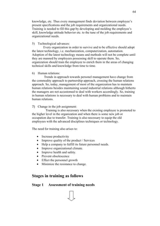 64

knowledge, etc. Thus every management finds deviation between employee’s
present specifications and the job requirements and organizational needs.
Training is needed to fill this gap by developing and molding the employee’s
skill, knowledge attitude behavior etc. to the tune of the job requirements and
organizational needs.

5) Technological advances:
          Every organization in order to survive and to be effective should adopt
the latest technology, i.e. mechanization, computerization, automation.
Adoption of the latest technology means and methods will not be complete until
they are manned by employees possessing skill to operate them. So,
organization should train the employee to enrich them in the areas of changing
technical skills and knowledge from time to time.

6) Human relations:
        Trends in approach towards personel management have change from
the commodity approach to partnership approach, crossing the human relations
approach. So, today, management of most of the organization has to maintain
human relations besides maintaining sound industrial relations although hitherto
the managers are not accustomed to deal with workers accordingly. So, training
in human relations is necessary to deal with human problems and to maintain
human relations.

7) Change in the job assignment:
           Training is also necessary when the existing employee is promoted to
the higher level in the organization and when there is some new job or
occupation due to transfer. Training is also necessary to equip the old
employees with the advanced disciplines techniques or technology.

The need for training also arises to:

   •   Increase productivity
   •   Improve quality of the product / Services
   •   Help a company to fulfill its future personnel needs.
   •   Improve organizational climate.
   •   Improve health and safety.
   •   Prevent obsolescence
   •   Effect the personnel growth
   •   Minimize the resistance to change.


Stages in training as follows

Stage 1      Assessment of training needs
 