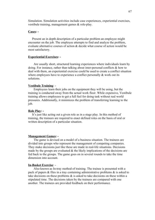 67

Simulation. Simulation activities include case experiences, experiential exercises,
vestibule training, management games & role-play.

Cases: -

   Present an in depth description of a particular problem an employee might
encounter on the job. The employee attempts to find and analyze the problem,
evaluate alternative courses of action & decide what course of action would be
most satisfactory.

Experiential Exercises: -

    Are usually short, structured learning experiences where individuals learn by
doing. For instance, rather than talking about inter-personal conflicts & how to
deal with them, an experiential exercise could be used to create a conflict situation
where employees have to experience a conflict personally & work out its
solutions.

Vestibule Training: -
     Employees learn their jobs on the equipment they will be using, but the
training is conducted away from the actual work floor. While expensive, Vestibule
training allows employees to get a full feel for doing task without real world
pressures. Additionally, it minimizes the problem of transferring learning to the
job.

Role Play: -
    It’s just like acting out a given role as in a stage play. In this method of
training, the trainees are required to enact defined roles on the basis of oral or
written description of a particular situation.



Management Games: -
    The game is devised on a model of a business situation. The trainees are
divided into groups who represent the management of competing companies.
They make decisions just like these are made in real-life situations. Decisions
made by the groups are evaluated & the likely implications of the decisions are
fed back to the groups. The game goes on in several rounds to take the time
dimension into account.

In-Basket Exercise: -
     Also known as In-tray method of training. The trainee is presented with a
pack of papers & files in a tray containing administrative problems & is asked to
take decisions on these problems & is asked to take decisions on these within a
stipulated time. The decisions taken by the trainees are compared with one
another. The trainees are provided feedback on their performance.
 