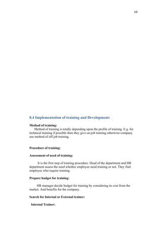 68




8.4 Implementation of training and Development:

Method of training:
    Method of training is totally depending upon the profile of training. E.g. for
technical training if possible then they give on-job training otherwise company
use method of off job training.


Procedure of training:

Assessment of need of training:

      It is the first step of training procedure. Head of the department and HR
department assess the need whether employee need training or not. They find
employee who require training.

Prepare budget for training:

    HR manager decide budget for training by considering its cost from the
market. And benefits for the company.

Search for Internal or External trainer:

 Internal Trainer:
 