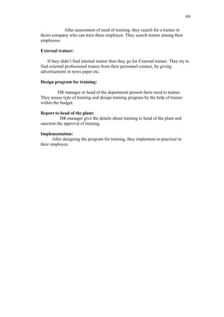 69

            After assessment of need of training, they search for a trainer in
theirs company who can train there employee. They search trainer among their
employees.

External trainer:

    If they didn’t find internal trainer then they go for External trainer. They try to
find external professional trainer from their personnel contact, by giving
advertisement in news paper etc.

Design program for training:

         HR manager or head of the department present there need to trainer.
They assess type of training and design training program by the help of trainer
within the budget.

Report to head of the plant:
           HR manager give the details about training to head of the plant and
sanction the approval of training.

Implementation:
       After designing the program for training, they implement in practical in
their employee.
 