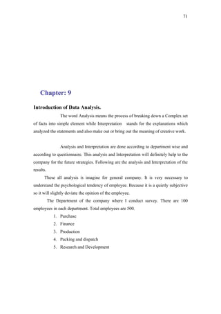 71




    Chapter: 9

Introduction of Data Analysis.
                 The word Analysis means the process of breaking down a Complex set
of facts into simple element while Interpretation     stands for the explanations which
analyzed the statements and also make out or bring out the meaning of creative work.


                 Analysis and Interpretation are done according to department wise and
according to questionnaire. This analysis and Interpretation will definitely help to the
company for the future strategies. Following are the analysis and Interpretation of the
results.
      These all analysis is imagine for general company. It is very necessary to
understand the psychological tendency of employee. Because it is a quietly subjective
so it will slightly deviate the opinion of the employee.
           The Department of the company where I conduct survey. There are 100
employees in each department. Total employees are 500.
              1. Purchase
              2. Finance
              3. Production
              4. Packing and dispatch
              5. Research and Development
 