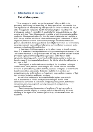 8


1.1   Introduction of the study
      Talent Management

     Talent management implies recognizing a person's inherent skills, traits,
 personality and offering him a matching job. Every person has a unique talent that
 suits a particular job profile and any other position will cause discomfort. It is the job
 of the Management, particularly the HR Department, to place candidates with
 prudence and caution. A wrong fit will result in further hiring, re-training and other
 wasteful activities. Talent Management is beneficial to both the organization and the
 employees. The organization benefits from: Increased productivity and capability; a
 better linkage between individuals' efforts and business goals; commitment of valued
 employees; reduced turnover; increased bench strength and a better fit between
 people's jobs and skills. Employees benefit from: Higher motivation and commitment;
 career development; increased knowledge about and contribution to company goals;
 sustained motivation and job satisfaction.
        In these days of highly competitive world, where change is the only constant
 factor, it is important for an organization to develop the most important resource of all
 - the Human Resource. In this globalize world, it is only the Human Resource that can
 provide an organization the competitive edge because under the new trade
 agreements, technology can be easily transferred from one country to another and
 there is no dearth for sources of cheap finance. But it is the talented workforce that is
 very hard to find.
        Talent signals an ability to learn and develop in the face of new challenges.
 Talent is about future potential rather than past track record. So talent tends to be
 measured in terms of having certain attributes, such as a willingness to take risks and
 learn from mistakes, a reasonable (but not too high) level of ambition and
 competitiveness, the ability to focus on ‘big picture’ issues, and an awareness of their
 own strengths, limitations and impact on others.
       Several talent management processes need to be in place on a strategic
level in order ensure its success. Such processes/strategies include talent
identification, recruitment & assessment, competency management, performance
management, career development, learning management, compensation,
succession planning etc.
        Talent management has a number of benefits to offer such as employee
engagement, retention, aligning to strategic goals in order to identify the future
leadership of the organization, increased productivity, culture of excellence and
much more.
 