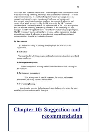 82

our clients. This first broad sweep of the Community provides a foundation on which
to ensure leadership continuity, knowledge transfer and service continuity. The initial
implementation resulted in a number of important human resource priorities and
strategies, such as performance management, leadership and management
development, attraction and retention, employee learning and development and
culture, all of which are supported by the HR Strategy for the HR Community.
The critical next step in the process is the implementation of the Talent Management
Plan for the HR Community. Individually, members of the community and their
managers should work together to move forward individual career development plans.
The HR Community must work together to promote a talent management mindset,
commit to supporting development as a professional group, and integrate talent
management into the daily fabric of doing business.

1) Recruitment

     We understand it help to ensuring the right people are attracted to the
   organization.

   2) Retention

     We understand it help to developing and implementing practices that reward and
   support employees.

   3) Employee development

        Talent Management ensuring continuous informal and formal learning and
   development.

   4) Performance management

           Talent Management is specific processes that nurture and support
   performance, including feedback/measurement.

   5) Workforce planning

      It use to make planning for business and general changes, including the older
workforce and current/future skills shortages.




Chapter 10: Suggestion and
           recommendation
 