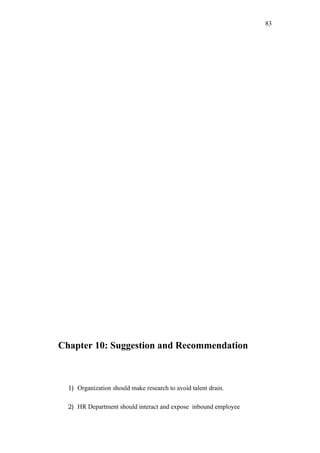83




Chapter 10: Suggestion and Recommendation



  1) Organization should make research to avoid talent drain.

  2) HR Department should interact and expose inbound employee
 
