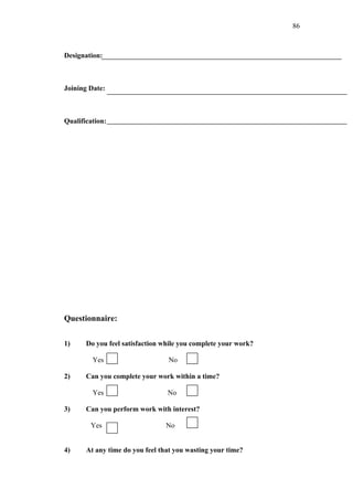 86



Designation:



Joining Date:



Qualification:




Questionnaire:

1)     Do you feel satisfaction while you complete your work?

         Yes                     No

2)     Can you complete your work within a time?

         Yes                     No

3)     Can you perform work with interest?

        Yes                     No


4)     At any time do you feel that you wasting your time?
 