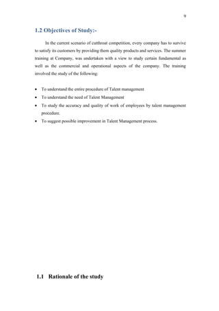 9


1.2 Objectives of Study:-

      In the current scenario of cutthroat competition, every company has to survive
to satisfy its customers by providing them quality products and services. The summer
training at Company, was undertaken with a view to study certain fundamental as
well as the commercial and operational aspects of the company. The training
involved the study of the following:


•   To understand the entire procedure of Talent management
•   To understand the need of Talent Management
•   To study the accuracy and quality of work of employees by talent management
    procedure.
•   To suggest possible improvement in Talent Management process.




1.1 Rationale of the study
 