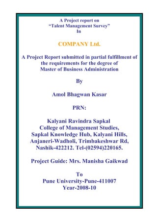A Project report on
            “Talent Management Survey”
                         In

                COMPANY Ltd.

A Project Report submitted in partial fulfillment of
        the requirements for the degree of
        Master of Business Administration

                        By

             Amol Bhagwan Kasar

                      PRN:

         Kalyani Ravindra Sapkal
      College of Management Studies,
   Sapkal Knowledge Hub, Kalyani Hills,
   Anjaneri-Wadholi, Trimbakeshwar Rd,
     Nashik-422212. Tel-(02594)220165.

    Project Guide: Mrs. Manisha Gaikwad

                     To
         Pune University-Pune-411007
                Year-2008-10
 