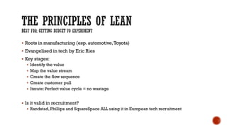  Roots in manufacturing (esp. automotive,Toyota)
 Evangelised in tech by Eric Ries
 Key stages:
 Identify the value
 Map the value stream
 Create the flow sequence
 Create customer pull
 Iterate: Perfect value cycle = no wastage
 Is it valid in recruitment?
 Randstad, Phillips and SquareSpace ALL using it in European tech recruitment
 