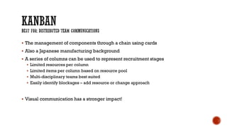  The management of components through a chain using cards
 Also a Japanese manufacturing background
 A series of columns can be used to represent recruitment stages
 Limited resources per column
 Limited items per column based on resource pool
 Multi-disciplinary teams best suited
 Easily identify blockages – add resource or change approach
 Visual communication has a stronger impact!
 