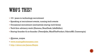  15+ years in technology recruitment
 Speaking at recruitment events, running tech events
 Occasional recruitment (exclusively startup tech firms)
 Tech firm advisory work (Zlemma, NearDesk, LifeShifter)
 Startup founder & co-founder (TweetJobs, MindTheProduct, FabricHR, Careeropia)
 @james_mayes
 www.musingsfromsussex.com
 http://about.me/James.Mayes
 
