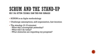  SCRUM is an Agile methodology
 Challenge assumptions, self-organisation, fast iteration
 The standup (5-15 minutes)
- What did I accomplish yesterday?
- What will I do today?
- What obstacles are impeding my progress?
 