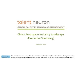 China Aerospace Industry Landscape
(Executive Summary)
November 2013

This report is solely for the use of Talent Neuron clients and Talent Neuron Subscribers. No part of it may be circulated,
1
quoted, or reproduced for distribution outside the client organization without prior written approval from Talent Neuron.

 