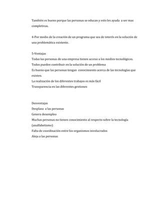 También es bueno porque las personas se educan y esto les ayuda a ser mas
completivas.


4-Por medio de la creación de un programa que sea de interés en la solución de
una problemática existente.


5-Ventajas
Todas las personas de una empresa tienen acceso a los medios tecnológicos.
Todos pueden contribuir en la solución de un problema
Es bueno que las personas tengan conocimiento acerca de las tecnologías que
existen.
La realización de los diferentes trabajos es más fácil
Transparencia en las diferentes gestiones




Desventajas
Desplaza a las personas
Genera desempleo
Muchas personas no tienen conocimiento al respecto sobre la tecnología
(analfabetismo)
Falta de coordinación entre los organismos involucrados
Aleja a las personas
 