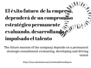 El éxito futuro de la empresa, 
dependerá de un compromiso 
estratégico permanente 
evaluando, desarrollando e 
impulsado el talento 
The future success of the company depends on a permanent 
strategic commitment evaluating, developing and driving 
https://www.facebook.com/socialmediabrandingseo 
talent 
 