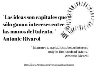 "Las ideas son capitales que 
sólo ganan intereses entre 
las manos del talento. " 
Antonie Rivarol 
" Ideas are a capital that bears interest 
only in the hands of talent." 
Antonie Rivarol 
https://www.facebook.com/socialmediabrandingseo 
 