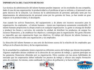 IMPORTANCIA DEL TALENTO HUMANO
Las técnicas de administración del talento humano pueden impactar en los resultados de una compañía,
dado el caso de una organización, la productividad es el problema al que se enfrenta y el personal es una
parte decisiva de la solución. Las técnicas de la administración de personal, aplicadas tanto por los
departamentos de administración de personal como por los gerentes de línea, ya han tenido un gran
impacto en la productividad y el desempeño.
Aun cuando los activos financieros, del equipamiento y de planta son recursos necesarios para la
organización, los empleados – el talento humano – tienen una importancia sumamente considerable. El
talento humano proporciona la chispa creativa en cualquier organización. La gente se encarga de diseñar
y producir los bienes y servicios, de controlar la calidad, de distribuir los productos, de asignar los
recursos financieros, y de establecer los objetivos y estrategias para la organización. Sin gente eficiente
es imposible que una organización logre sus objetivos. El trabajo del director de talento humano es
influir en esta relación entre una organización y sus empleados.
La dirección del talento humano es una serie de decisiones acerca de la relación de los empleados que
influye en la eficacia de éstos y de las organizaciones.
En la actualidad los empleados tienen expectativas diferentes acerca del trabajo que desean desempeñar.
Algunos empleados desean colaborar en la dirección de sus puestos de trabajo, y quieren participar en
las ganancias financieras obtenidas por su organización. Otros cuentan con tan pocas habilidades de
mercado que los empresarios deben rediseñar los puestos de trabajo y ofrecer una amplia formación
antes de contratar. Así mismo, están cambiando los índices de población y la fuerza laboral.
 