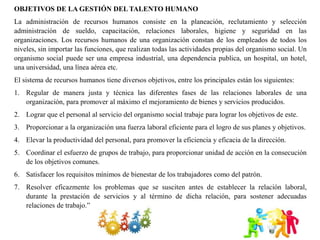 OBJETIVOS DE LA GESTIÓN DEL TALENTO HUMANO
La administración de recursos humanos consiste en la planeación, reclutamiento y selección
administración de sueldo, capacitación, relaciones laborales, higiene y seguridad en las
organizaciones. Los recursos humanos de una organización constan de los empleados de todos los
niveles, sin importar las funciones, que realizan todas las actividades propias del organismo social. Un
organismo social puede ser una empresa industrial, una dependencia publica, un hospital, un hotel,
una universidad, una línea aérea etc.
El sistema de recursos humanos tiene diversos objetivos, entre los principales están los siguientes:
1. Regular de manera justa y técnica las diferentes fases de las relaciones laborales de una
organización, para promover al máximo el mejoramiento de bienes y servicios producidos.
2. Lograr que el personal al servicio del organismo social trabaje para lograr los objetivos de este.
3. Proporcionar a la organización una fuerza laboral eficiente para el logro de sus planes y objetivos.
4. Elevar la productividad del personal, para promover la eficiencia y eficacia de la dirección.
5. Coordinar el esfuerzo de grupos de trabajo, para proporcionar unidad de acción en la consecución
de los objetivos comunes.
6. Satisfacer los requisitos mínimos de bienestar de los trabajadores como del patrón.
7. Resolver eficazmente los problemas que se susciten antes de establecer la relación laboral,
durante la prestación de servicios y al término de dicha relación, para sostener adecuadas
relaciones de trabajo.”
 