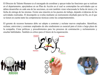 El Director de Talento Humano es el encargado de coordinar y apoyar todas las funciones que se realizan
en el departamento, apoyándose en un Plan de Acción en el cual se contemplan las actividades que se
deben desarrollar en cada una de las secciones, en este también viene relacionada la fecha de inicio y la
fecha de entrega de las mismas. Existe una rotación en los puestos de trabajo, dejando evidencias de las
actividades realizadas. El desempeño se evalúa mediante un instrumento diseñado para tal fin, en el que
se tienen en cuenta tanto las competencias técnicas como las comportamentales.
El gerente de recursos humanos debe ser adepto a contratar y reclutar nuevos empleados. Identificar,
reclutar, entrevistar y contratar empleados de alto rendimiento es esencial para el éxito a largo plazo de
la compañía. Crear políticas y procedimientos para los procesos de contratación y reclutamiento y
enseñar habilidades. También es crítico para el futuro de la organización.
 