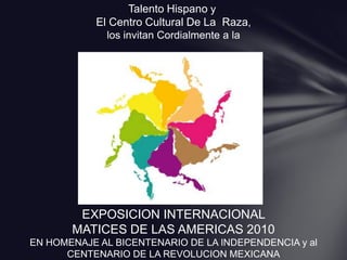 Talento Hispano y   El Centro Cultural De La  Raza,  los invitan Cordialmente a la  EXPOSICION INTERNACIONAL  MATICES DE LAS AMERICAS 2010 EN HOMENAJE AL BICENTENARIO DE LA INDEPENDENCIA y al CENTENARIO DE LA REVOLUCION MEXICANA 