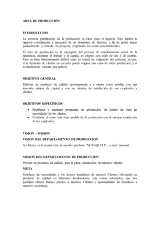 AREA DE PRODUCCIÓN
INTRODUCCION
La correcta planificación de la producción es clave para el negocio. Esto implica la
rigurosa coordinación y ejecución de un sinnúmero de factores, a fin de poder lanzar
puntualmente y conexito un proyecto, respetando los costos preestablecidos.
El área de producción es la encargada del proceso de transformación social de la
naturaleza, mediante el trabajo y el capital, en objetos con valor de uso y de cambio.
Para su buen funcionamiento deberá tener en cuenta las exigencias del consumo, ya que,
si la demanda de clientes es excesiva puede originar una crisis de sobre producción, y si
es insuficiente carestía por defecto.
OBJETIVO GENERAL
Elaborar un producto de calidad oportunamente y a menor costo posible, con una
inversión mínima de capital y con un máximo de satisfacción de sus empleados y
clientes.
OBJETIVOS ESPECÍFICOS
 Establecer y mantener programas de producción, sin perder de vista las
necesidades de los clientes.
 Combinar el costo más bajo posible de la producción con la máxima satisfacción
de los empleados.
VISION – MISION
VISION DEL DEPARTAMENTO DE PRODUCCION
Ser líderes en la producción de nuestro producto “SUYUQUITA”, a nivel nacional.
MISION DEL DEPARTAMENTO DE PRODUCCION
Proveer un producto de calidad, para la plena satisfacción de nuestros clientes.
META
Satisfacer las necesidades y los deseos inmediatos de nuestros Clientes, ofreciendo un
producto de calidad en diferentes localizaciones, con costos adecuados, que nos
permitan ofrecer buenos precios a nuestros Clientes y oportunidades de beneficios a
nuestros accionistas.
 