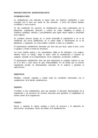 DEPARTAMENTO ADMINISTRATIVO
INTRODUCCION
La administración está enfocada en lograr todos los objetivos establecidos y para
conseguir esto lo hace por medio de una estructura a través del esfuerzo humano
coordinado y otros recursos.
Se han establecido los procesos de administración que están conformados por la
planeación, organización, dirección y control, las cuales simplifican el trabajo al
establecer principios, métodos y procedimientos para lograr mayor rapidez y efectividad
de la empresa.
Se considera proceso porque no se puede desarrollar la organización si no se ha
establecido una previa planificación, no se puede dirigir si anteriormente no se ha
planificado y organizado así como también controlar si antes no se planifica.
El departamento administrativo determina que tarea hay que hacer, quien la hace, como
se agrupan y donde se toman las decisiones.
Así como también motivar a los subordinados, influir en los individuos y los equipos,
mientras hacen su trabajo, elegir el mejor canal de comunicación y ocuparse de
cualquier anomalía en el comportamiento de los empleados, resolviendo conflictos.
El departamento administrativo tiene una gran importancia en cualquier empresa ya que
en él se lleva a cabo tareas de gran responsabilidad. No sin olvidar que su correcta
organización permite un funcionamiento adecuado de la empresa y garantiza su
supervivencia.
OBJETIVO:
Planificar, controlar, organizar y evaluar todas las actividades relacionadas con el
cumplimiento de la función administrativa.
MISION:
Coordinar el área administrativa, para que garantice el adecuado funcionamiento de la
organización y de promover las acciones necesarias para garantizar el cumplimiento de
normas dentro de la organización.
VISION:
Buscar y mantener la mejora continua a través de procesos y la aplicación de
innovaciones tecnológicas dentro del ámbito de la administración.
 