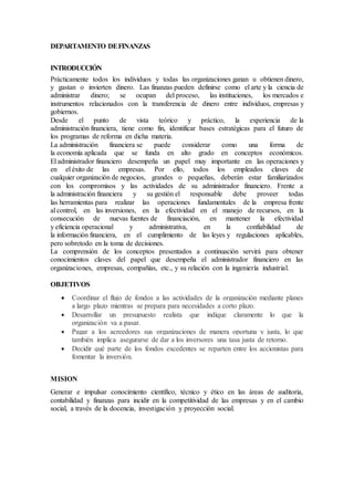 DEPARTAMENTO DEFINANZAS
INTRODUCCIÓN
Prácticamente todos los individuos y todas las organizaciones ganan u obtienen dinero,
y gastan o invierten dinero. Las finanzas pueden definirse como el arte y la ciencia de
administrar dinero; se ocupan del proceso, las instituciones, los mercados e
instrumentos relacionados con la transferencia de dinero entre individuos, empresas y
gobiernos.
Desde el punto de vista teórico y práctico, la experiencia de la
administración financiera, tiene como fin, identificar bases estratégicas para el futuro de
los programas de reforma en dicha materia.
La administración financiera se puede considerar como una forma de
la economía aplicada que se funda en alto grado en conceptos económicos.
El administrador financiero desempeña un papel muy importante en las operaciones y
en el éxito de las empresas. Por ello, todos los empleados claves de
cualquier organización de negocios, grandes o pequeñas, deberán estar familiarizados
con los compromisos y las actividades de su administrador financiero. Frente a
la administración financiera y su gestión el responsable debe proveer todas
las herramientas para realizar las operaciones fundamentales de la empresa frente
al control, en las inversiones, en la efectividad en el manejo de recursos, en la
consecución de nuevas fuentes de financiación, en mantener la efectividad
y eficiencia operacional y administrativa, en la confiabilidad de
la información financiera, en el cumplimiento de las leyes y regulaciones aplicables,
pero sobretodo en la toma de decisiones.
La comprensión de los conceptos presentados a continuación servirá para obtener
conocimientos claves del papel que desempeña el administrador financiero en las
organizaciones, empresas, compañías, etc., y su relación con la ingeniería industrial.
OBJETIVOS
 Coordinar el flujo de fondos a las actividades de la organización mediante planes
a largo plazo mientras se prepara para necesidades a corto plazo.
 Desarrollar un presupuesto realista que indique claramente lo que la
organización va a pasar.
 Pagar a los acreedores sus organizaciones de manera oportuna y justa, lo que
también implica asegurarse de dar a los inversores una tasa justa de retorno.
 Decidir qué parte de los fondos excedentes se reparten entre los accionistas para
fomentar la inversión.
MISION
Generar e impulsar conocimiento científico, técnico y ético en las áreas de auditoria,
contabilidad y finanzas para incidir en la competitividad de las empresas y en el cambio
social, a través de la docencia, investigación y proyección social.
 