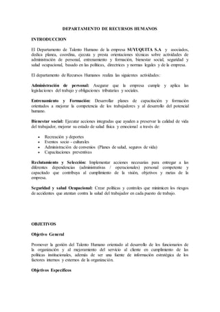 DEPARTAMENTO DE RECURSOS HUMANOS
INTRODUCCION
El Departamento de Talento Humano de la empresa SUYUQUITA S.A y asociados,
dedica planea, coordina, ejecuta y presta orientaciones técnicas sobre actividades de
administración de personal, entrenamiento y formación, bienestar social, seguridad y
salud ocupacional, basado en las políticas, directrices y normas legales y de la empresa.
El departamento de Recursos Humanos realiza las siguientes actividades:
Administración de personal: Asegurar que la empresa cumple y aplica las
legislaciones del trabajo y obligaciones tributarias y sociales.
Entrenamiento y Formación: Desarrollar planes de capacitación y formación
orientados a mejorar la competencia de los trabajadores y al desarrollo del potencial
humano.
Bienestar social: Ejecutar acciones integradas que ayuden a preservar la calidad de vida
del trabajador, mejorar su estado de salud física y emocional a través de:
 Recreación y deportes
 Eventos socio - culturales
 Administración de convenios (Planes de salud, seguros de vida)
 Capacitaciones preventivas
Reclutamiento y Selección: Implementar acciones necesarias para entregar a las
diferentes dependencias (administrativas / operacionales) personal competente y
capacitado que contribuya al cumplimiento de la visión, objetivos y metas de la
empresa.
Seguridad y salud Ocupacional: Crear políticas y controles que minimicen los riesgos
de accidentes que atentan contra la salud del trabajador en cada puesto de trabajo.
OBJETIVOS
Objetivo General
Promover la gestión del Talento Humano orientado al desarrollo de los funcionarios de
la organización y al mejoramiento del servicio al cliente en cumplimiento de las
políticas institucionales, además de ser una fuente de información estratégica de los
factores internos y externos de la organización.
Objetivos Específicos
 